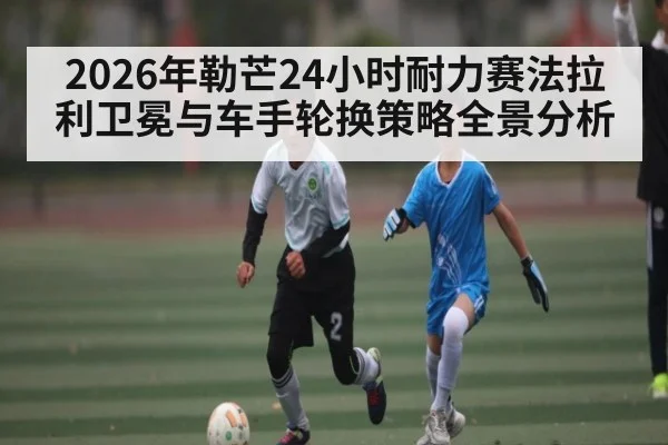 2026年勒芒24小时耐力赛法拉利卫冕与车手轮换策略全景分析（BBIN）